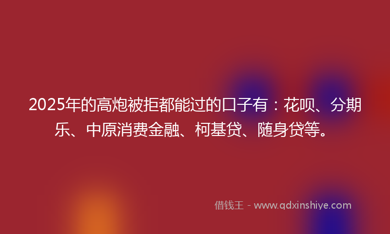 2025年的高炮被拒都能过的口子有：花呗、分期乐、中原消费金融、柯基贷、随身贷等。