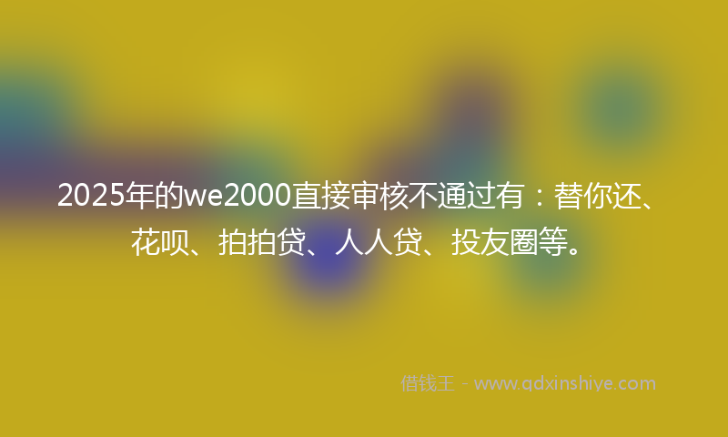 2025年的we2000直接审核不通过有：替你还、花呗、拍拍贷、人人贷、投友圈等。