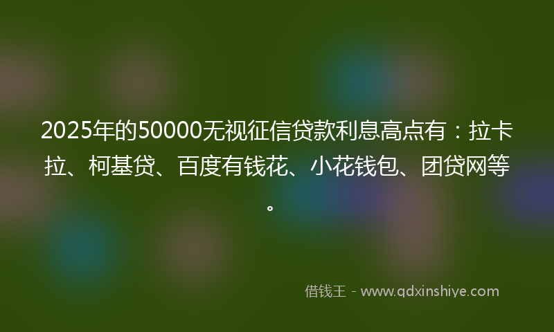 2025年的50000无视征信贷款利息高点有：拉卡拉、柯基贷、百度有钱花、小花钱包、团贷网等。