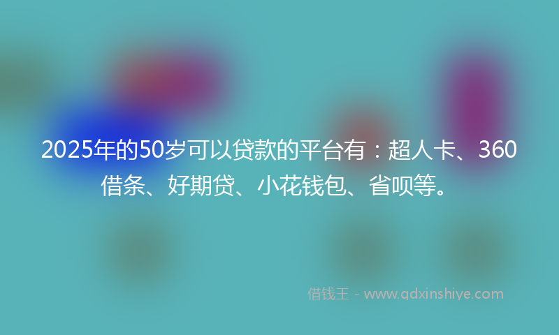 2025年的50岁可以贷款的平台有：超人卡、360借条、好期贷、小花钱包、省呗等。