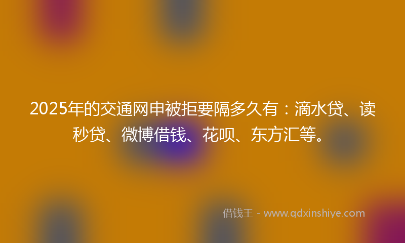 2025年的交通网申被拒要隔多久有：滴水贷、读秒贷、微博借钱、花呗、东方汇等。
