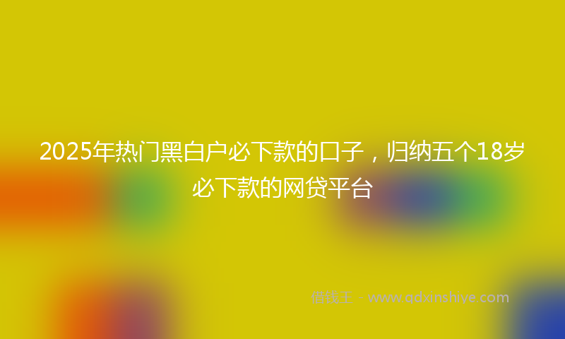 2025年热门黑白户必下款的口子，归纳五个18岁必下款的网贷平台