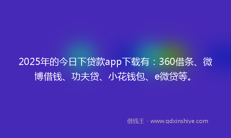 2025年的今日下贷款app下载有：360借条、微博借钱、功夫贷、小花钱包、e微贷等。