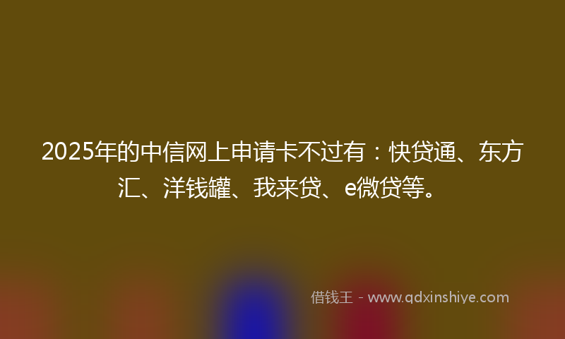 2025年的中信网上申请卡不过有：快贷通、东方汇、洋钱罐、我来贷、e微贷等。