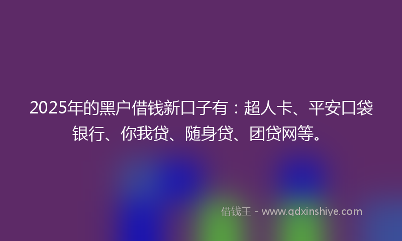 2025年的黑户借钱新口子有：超人卡、平安口袋银行、你我贷、随身贷、团贷网等。