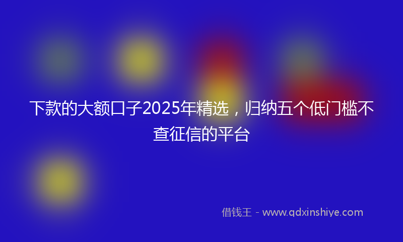 下款的大额口子2025年精选，归纳五个低门槛不查征信的平台