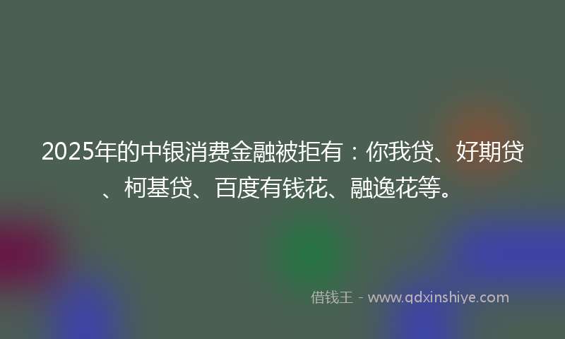 2025年的中银消费金融被拒有：你我贷、好期贷、柯基贷、百度有钱花、融逸花等。