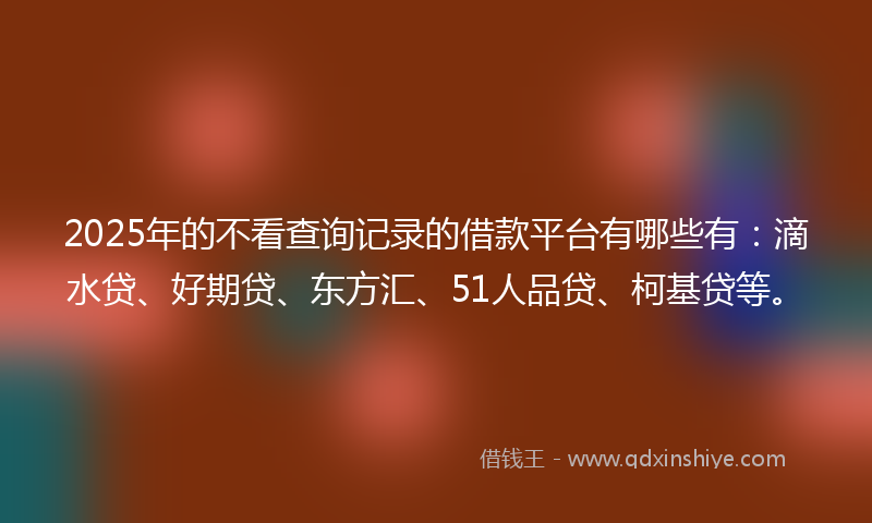 2025年的不看查询记录的借款平台有哪些有：滴水贷、好期贷、东方汇、51人品贷、柯基贷等。