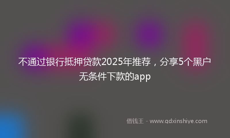 不通过银行抵押贷款2025年推荐，分享5个黑户无条件下款的app
