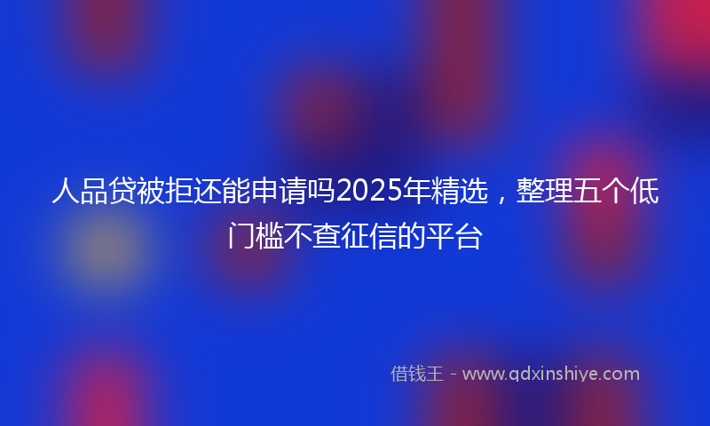 人品贷被拒还能申请吗2025年精选，整理五个低门槛不查征信的平台