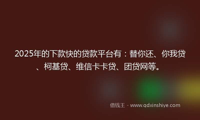 2025年的下款快的贷款平台有：替你还、你我贷、柯基贷、维信卡卡贷、团贷网等。