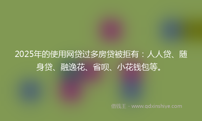 2025年的使用网贷过多房贷被拒有：人人贷、随身贷、融逸花、省呗、小花钱包等。