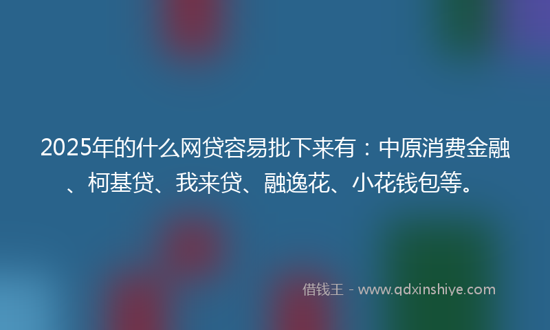 2025年的什么网贷容易批下来有：中原消费金融、柯基贷、我来贷、融逸花、小花钱包等。