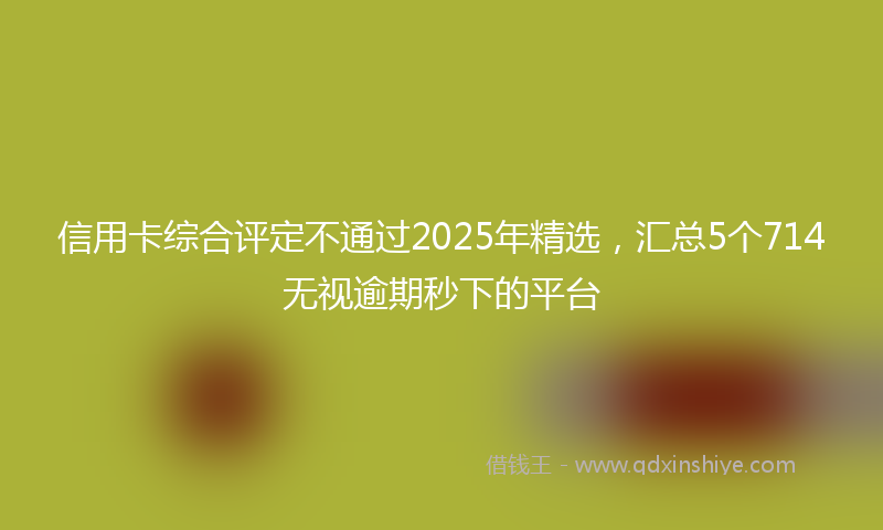 信用卡综合评定不通过2025年精选，汇总5个714无视逾期秒下的平台