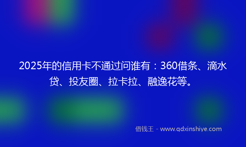2025年的信用卡不通过问谁有：360借条、滴水贷、投友圈、拉卡拉、融逸花等。