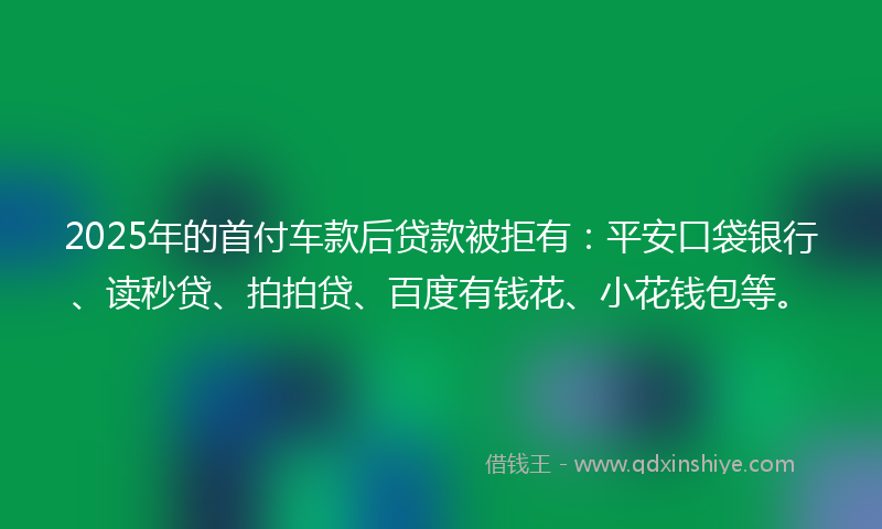 2025年的首付车款后贷款被拒有：平安口袋银行、读秒贷、拍拍贷、百度有钱花、小花钱包等。