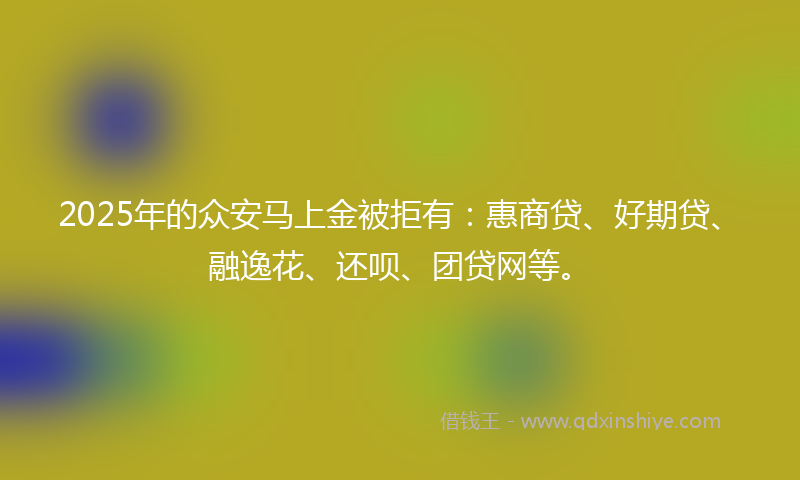 2025年的众安马上金被拒有：惠商贷、好期贷、融逸花、还呗、团贷网等。