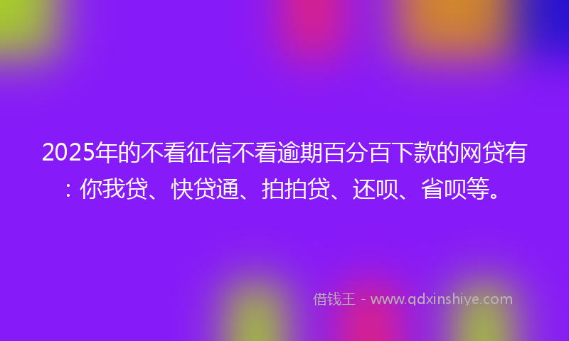 2025年的不看征信不看逾期百分百下款的网贷有：你我贷、快贷通、拍拍贷、还呗、省呗等。