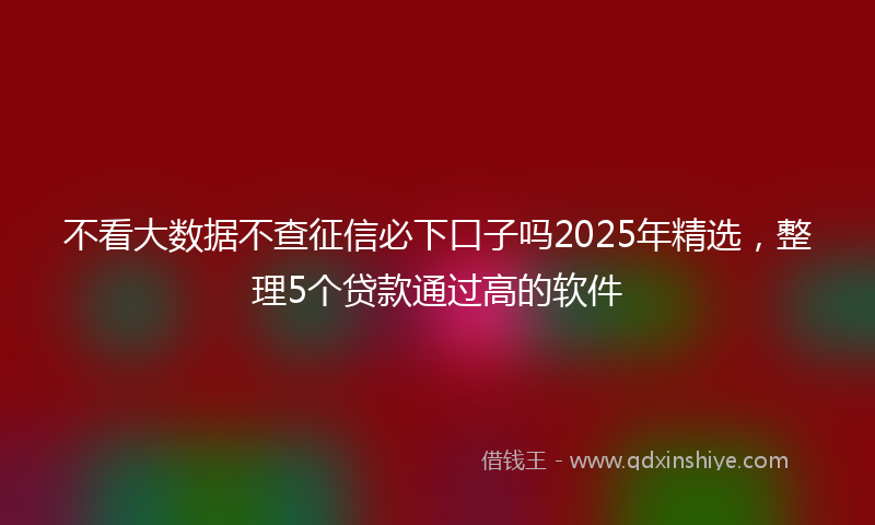 不看大数据不查征信必下口子吗2025年精选，整理5个贷款通过高的软件