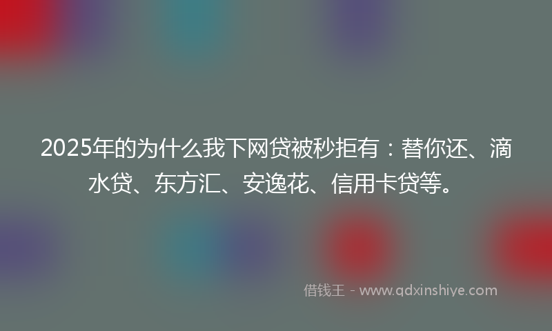 2025年的为什么我下网贷被秒拒有：替你还、滴水贷、东方汇、安逸花、信用卡贷等。