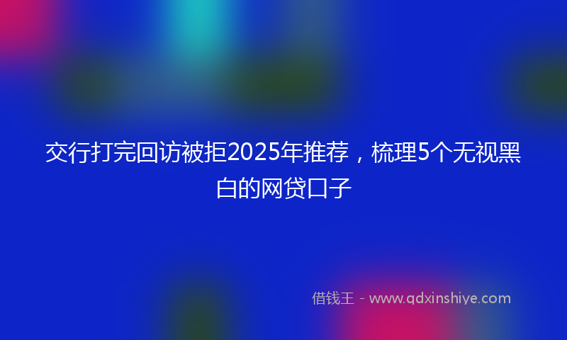 交行打完回访被拒2025年推荐，梳理5个无视黑白的网贷口子
