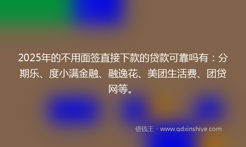 2025年的不用面签直接下款的贷款可靠吗有：分期乐、度小满金融、融逸花、美团生活费、团贷网等。