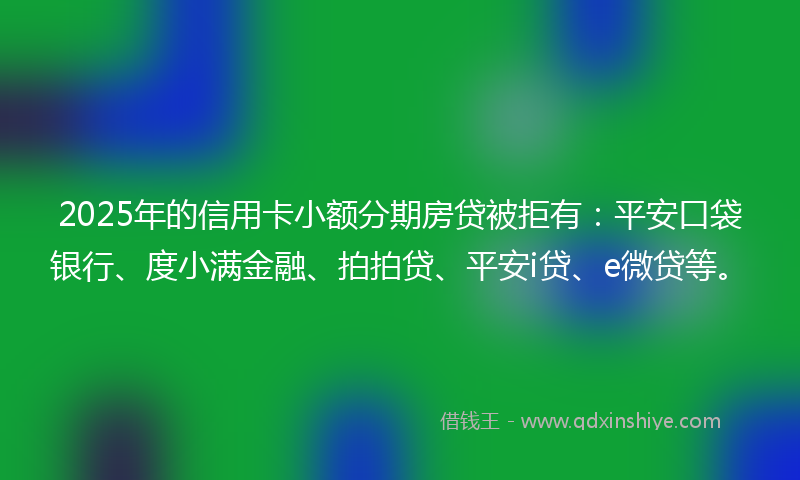 2025年的信用卡小额分期房贷被拒有：平安口袋银行、度小满金融、拍拍贷、平安i贷、e微贷等。