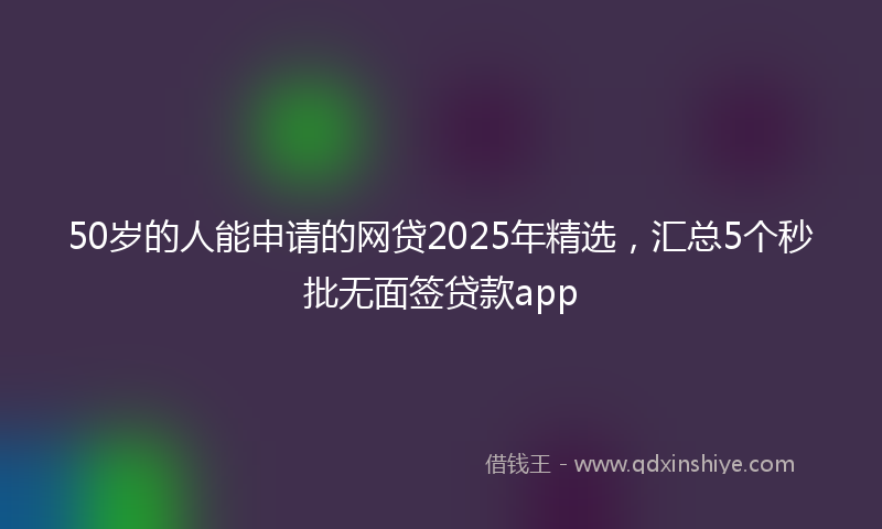 50岁的人能申请的网贷2025年精选，汇总5个秒批无面签贷款app