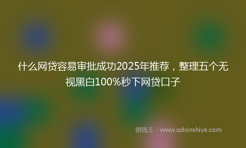 什么网贷容易审批成功2025年推荐，整理五个无视黑白100%秒下网贷口子