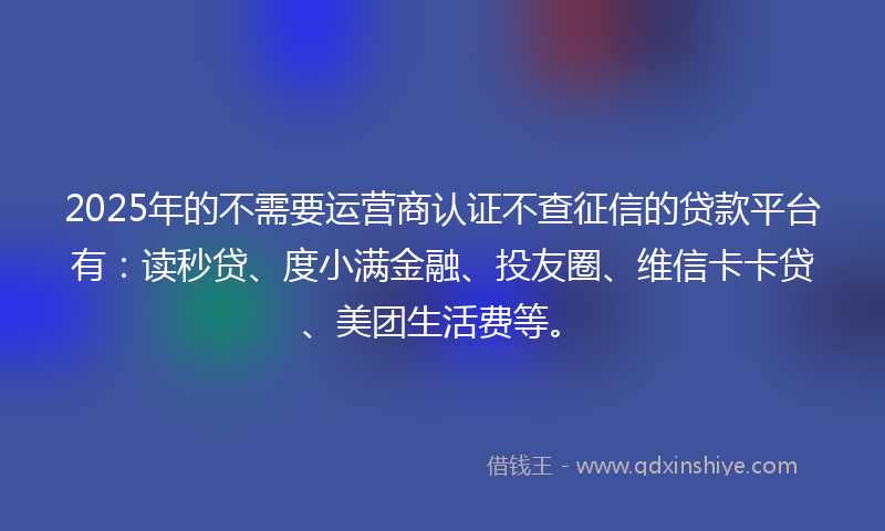 2025年的不需要运营商认证不查征信的贷款平台有：读秒贷、度小满金融、投友圈、维信卡卡贷、美团生活费等。