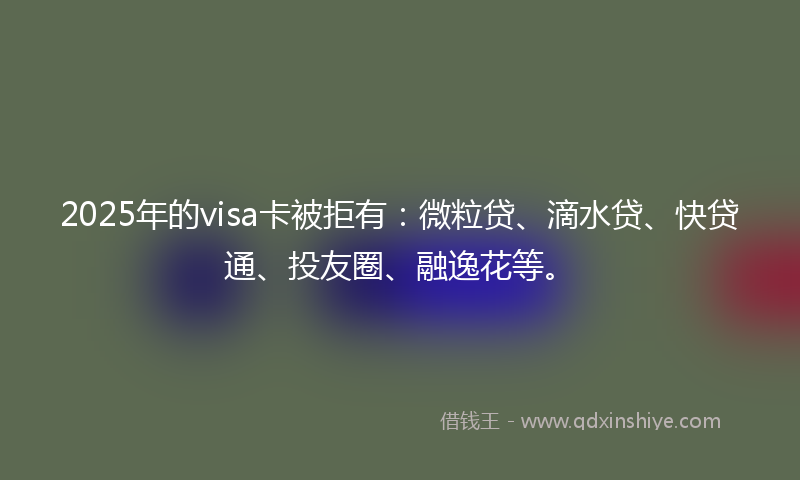 2025年的visa卡被拒有：微粒贷、滴水贷、快贷通、投友圈、融逸花等。