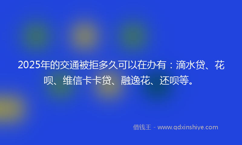 2025年的交通被拒多久可以在办有：滴水贷、花呗、维信卡卡贷、融逸花、还呗等。