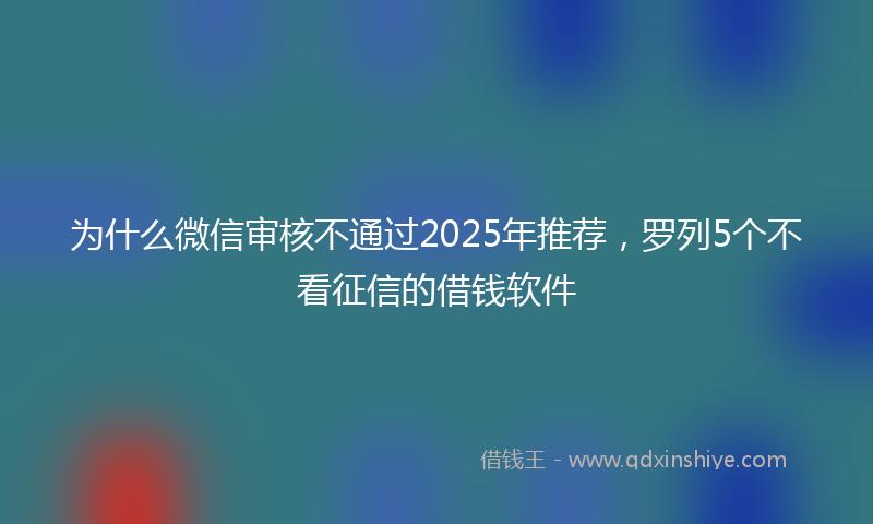 为什么微信审核不通过2025年推荐，罗列5个不看征信的借钱软件