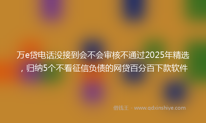 万e贷电话没接到会不会审核不通过2025年精选，归纳5个不看征信负债的网贷百分百下款软件