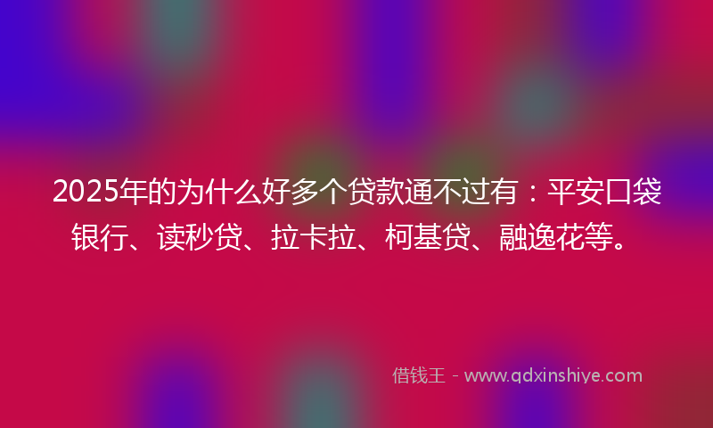 2025年的为什么好多个贷款通不过有：平安口袋银行、读秒贷、拉卡拉、柯基贷、融逸花等。