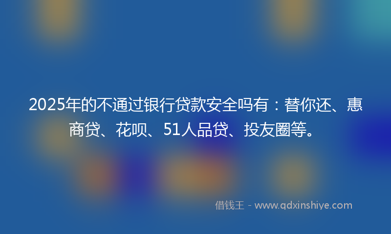 2025年的不通过银行贷款安全吗有：替你还、惠商贷、花呗、51人品贷、投友圈等。