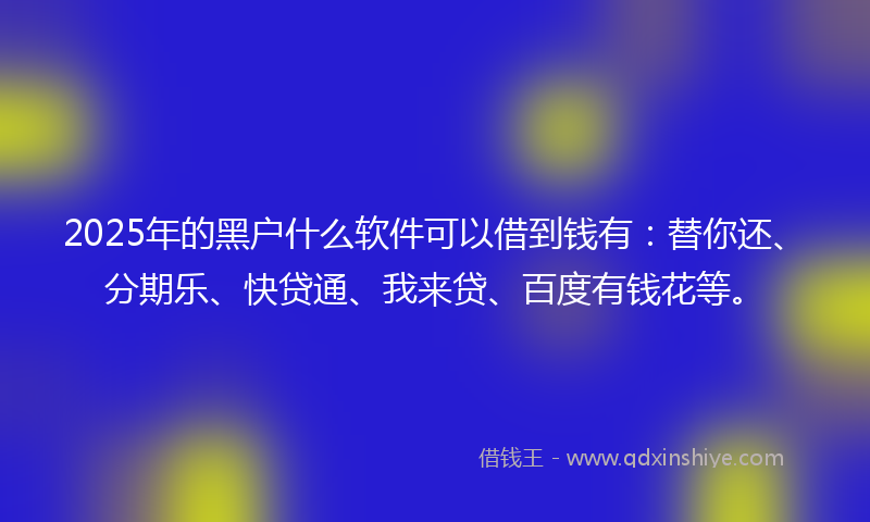 2025年的黑户什么软件可以借到钱有：替你还、分期乐、快贷通、我来贷、百度有钱花等。