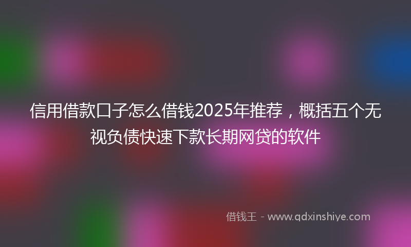 信用借款口子怎么借钱2025年推荐，概括五个无视负债快速下款长期网贷的软件