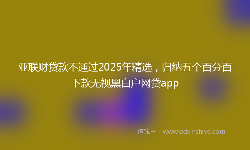 亚联财贷款不通过2025年精选，归纳五个百分百下款无视黑白户网贷app