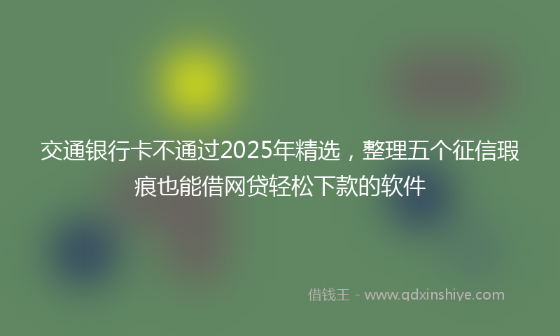 交通银行卡不通过2025年精选，整理五个征信瑕疵也能借网贷轻松下款的软件