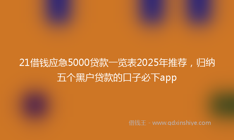 21借钱应急5000贷款一览表2025年推荐，归纳五个黑户贷款的口子必下app
