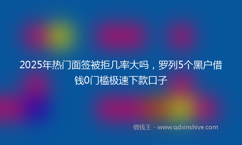 2025年热门面签被拒几率大吗，罗列5个黑户借钱0门槛极速下款口子