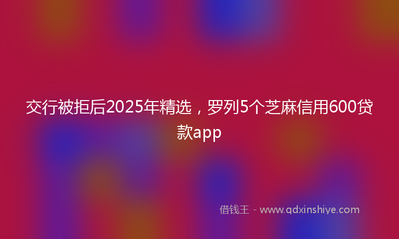 交行被拒后2025年精选，罗列5个芝麻信用600贷款app