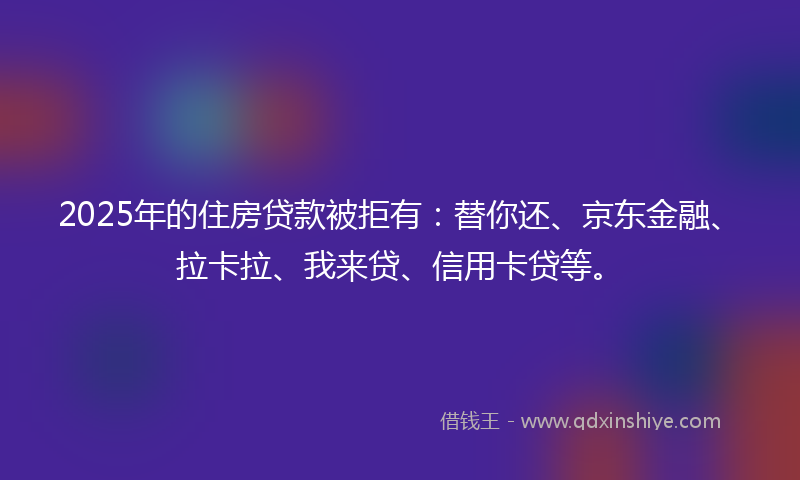 2025年的住房贷款被拒有：替你还、京东金融、拉卡拉、我来贷、信用卡贷等。