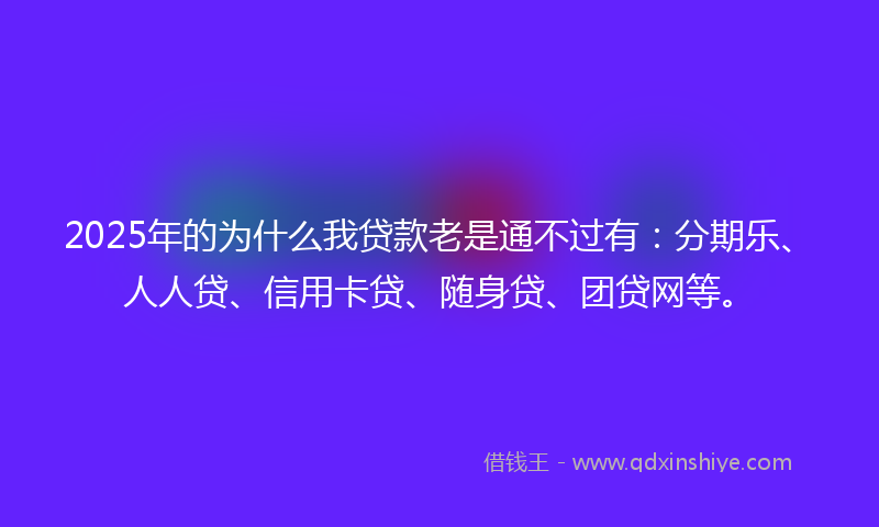2025年的为什么我贷款老是通不过有：分期乐、人人贷、信用卡贷、随身贷、团贷网等。