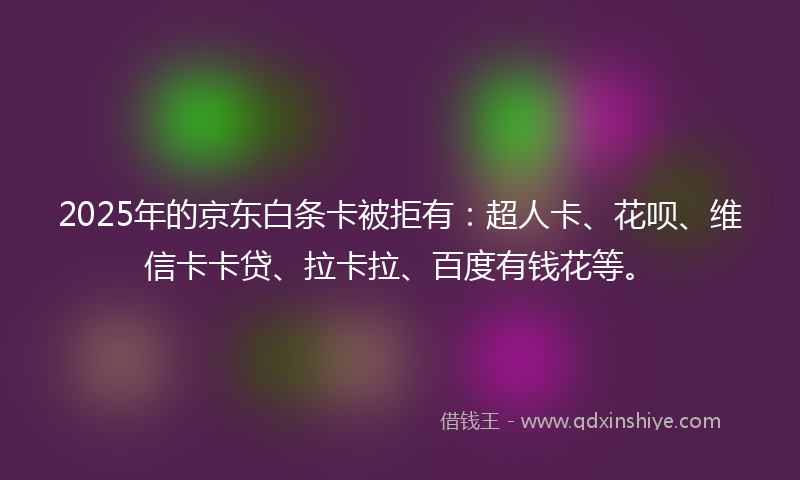 2025年的京东白条卡被拒有：超人卡、花呗、维信卡卡贷、拉卡拉、百度有钱花等。
