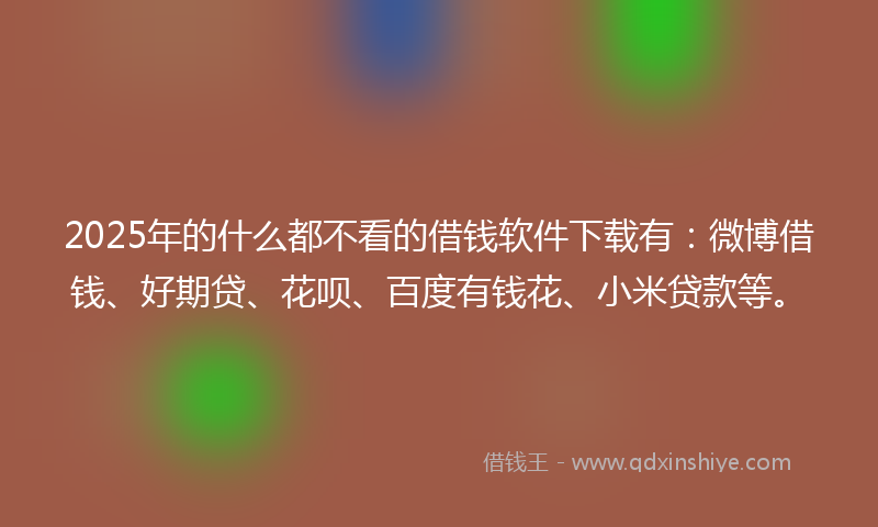 2025年的什么都不看的借钱软件下载有：微博借钱、好期贷、花呗、百度有钱花、小米贷款等。
