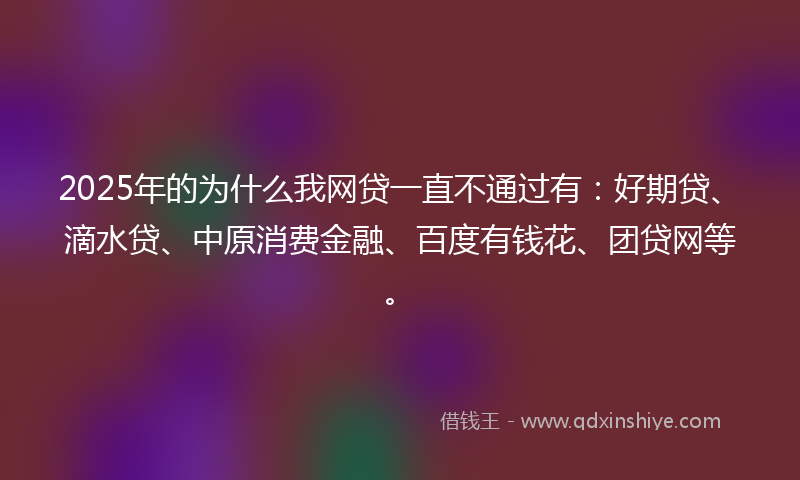 2025年的为什么我网贷一直不通过有：好期贷、滴水贷、中原消费金融、百度有钱花、团贷网等。