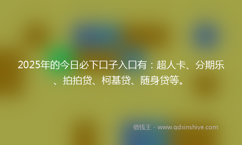 2025年的今日必下口子入口有：超人卡、分期乐、拍拍贷、柯基贷、随身贷等。