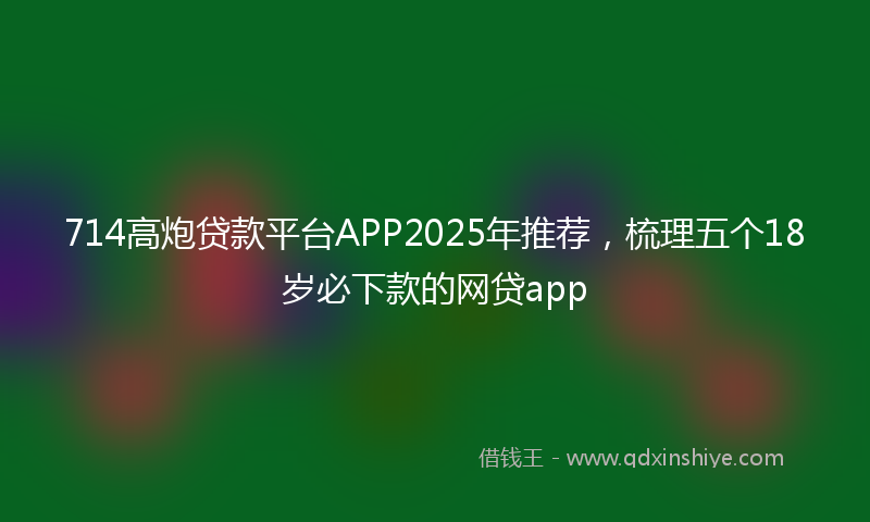 714高炮贷款平台APP2025年推荐，梳理五个18岁必下款的网贷app